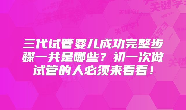 三代试管婴儿成功完整步骤一共是哪些？初一次做试管的人必须来看看！
