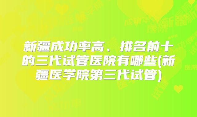 新疆成功率高、排名前十的三代试管医院有哪些(新疆医学院第三代试管)