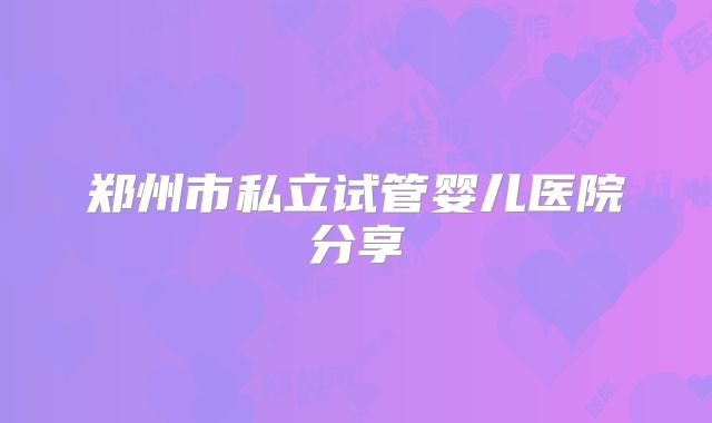 郑州市私立试管婴儿医院分享