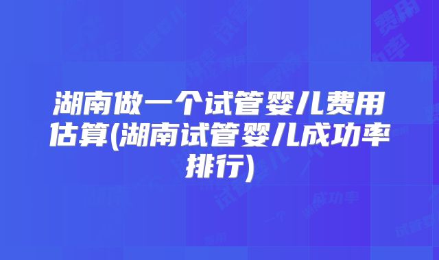 湖南做一个试管婴儿费用估算(湖南试管婴儿成功率排行)