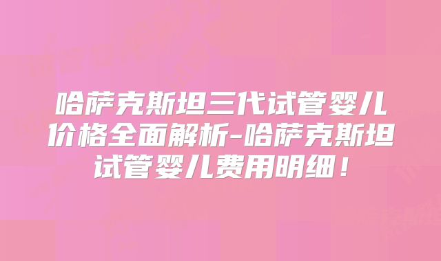 哈萨克斯坦三代试管婴儿价格全面解析-哈萨克斯坦试管婴儿费用明细！