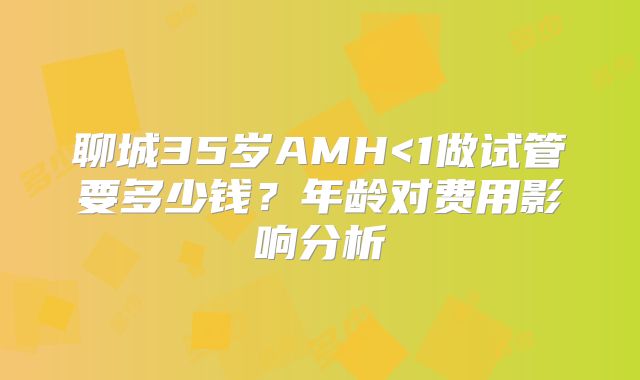 聊城35岁AMH<1做试管要多少钱?年龄对费用影响分析