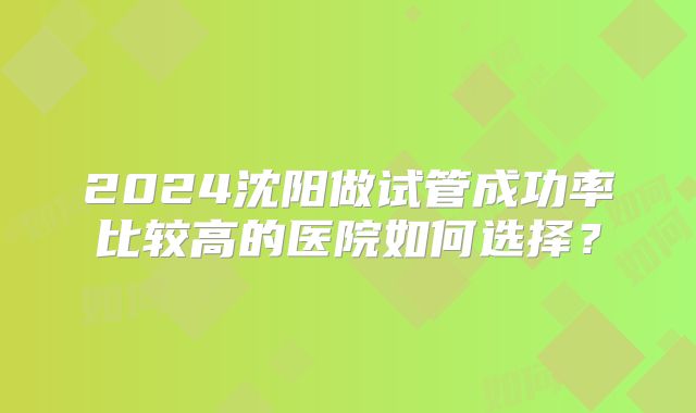 2024沈阳做试管成功率比较高的医院如何选择？