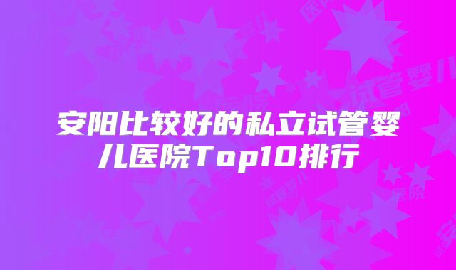 安阳比较好的私立试管婴儿医院Top10排行