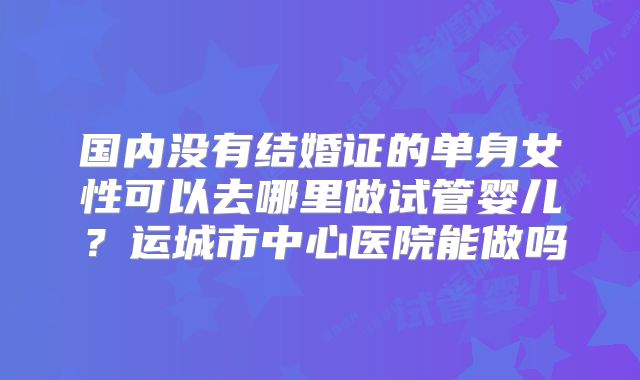 国内没有结婚证的单身女性可以去哪里做试管婴儿？运城市中心医院能做吗