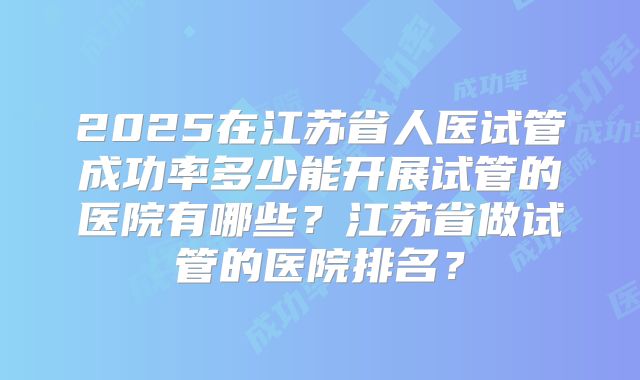 2025在江苏省人医试管成功率多少能开展试管的医院有哪些？江苏省做试管的医院排名？