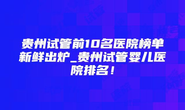 贵州试管前10名医院榜单新鲜出炉_贵州试管婴儿医院排名！