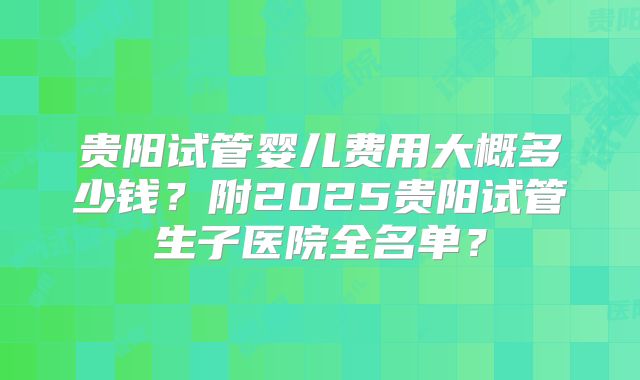 贵阳试管婴儿费用大概多少钱?附2025贵阳试管生子医院全名单?