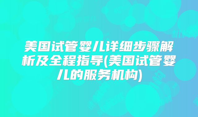 美国试管婴儿详细步骤解析及全程指导(美国试管婴儿的服务机构)
