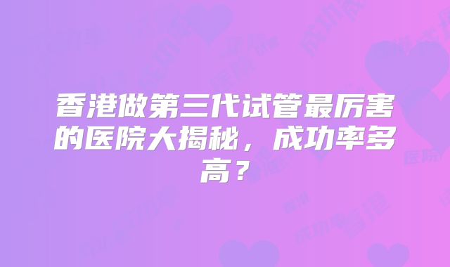 香港做第三代试管最厉害的医院大揭秘，成功率多高？