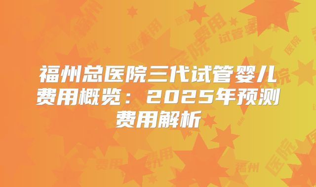福州总医院三代试管婴儿费用概览:2025年预测费用解析