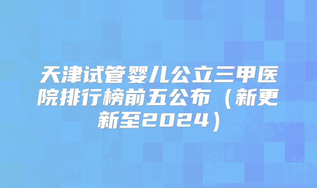 天津试管婴儿公立三甲医院排行榜前五公布（新更新至2024）
