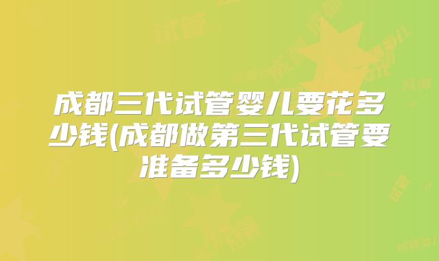 成都三代试管婴儿要花多少钱(成都做第三代试管要准备多少钱)