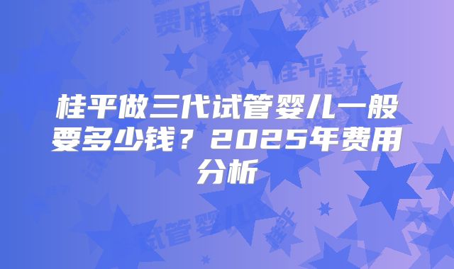桂平做三代试管婴儿一般要多少钱？2025年费用分析