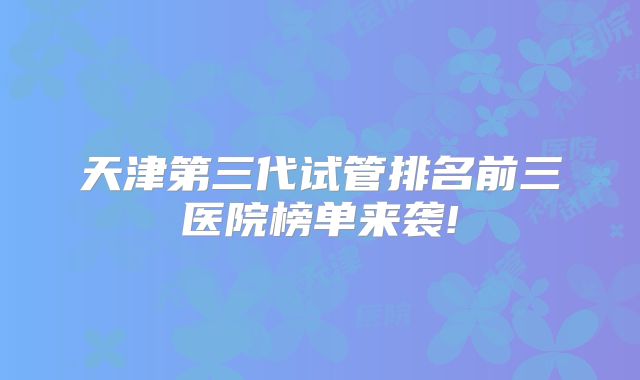 天津第三代试管排名前三医院榜单来袭!