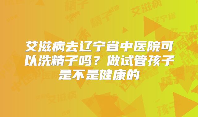 艾滋病去辽宁省中医院可以洗精子吗？做试管孩子是不是健康的