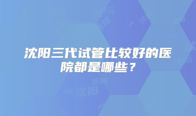 沈阳三代试管比较好的医院都是哪些？