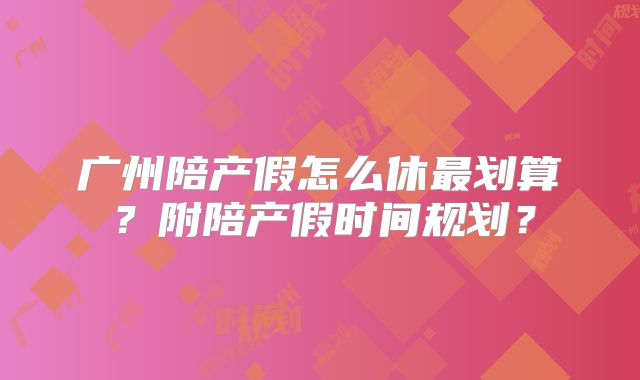 广州陪产假怎么休最划算?附陪产假时间规划?
