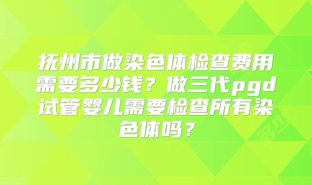抚州市做染色体检查费用需要多少钱?做三代pgd试管婴儿需要检查所有染色体吗?