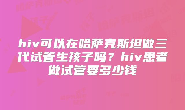 hiv可以在哈萨克斯坦做三代试管生孩子吗？hiv患者做试管要多少钱