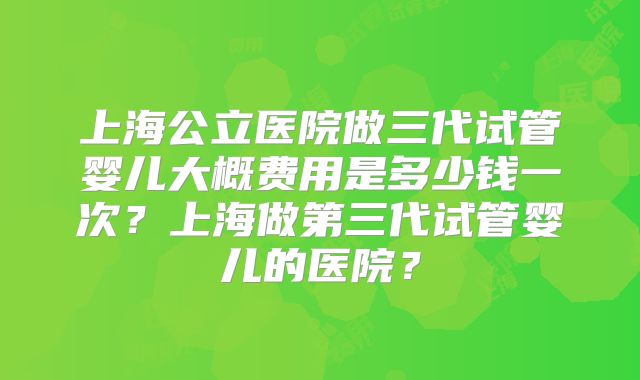 上海公立医院做三代试管婴儿大概费用是多少钱一次？上海做第三代试管婴儿的医院？
