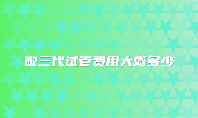 做三代试管费用大概多少