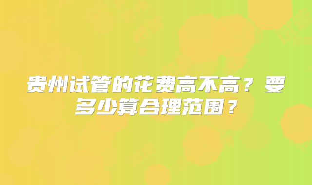 贵州试管的花费高不高？要多少算合理范围？