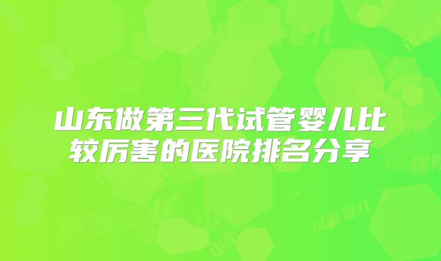 山东做第三代试管婴儿比较厉害的医院排名分享