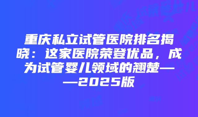 重庆私立试管医院排名揭晓：这家医院荣登优品，成为试管婴儿领域的翘楚——2025版
