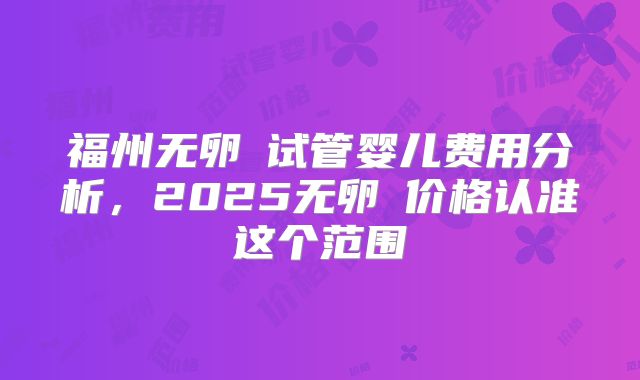 福州无卵�试管婴儿费用分析，2025无卵�价格认准这个范围