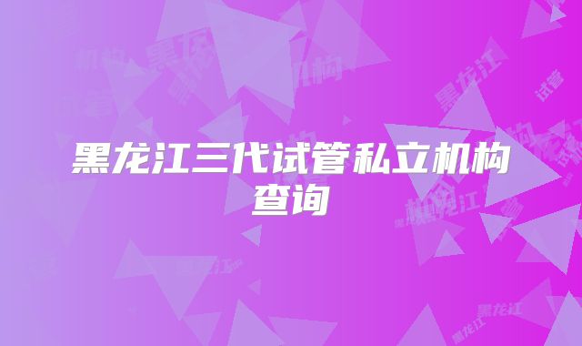 黑龙江三代试管私立机构查询