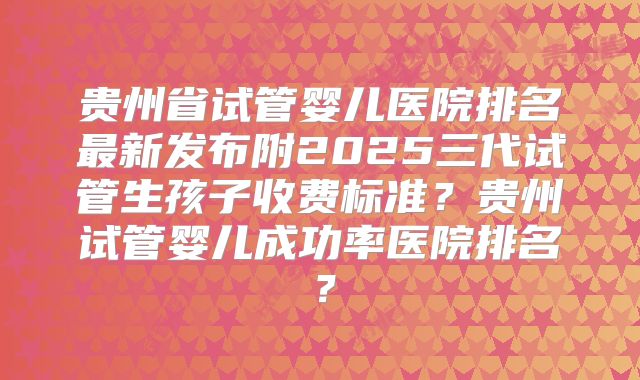 贵州省试管婴儿医院排名最新发布附2025三代试管生孩子收费标准？贵州试管婴儿成功率医院排名？