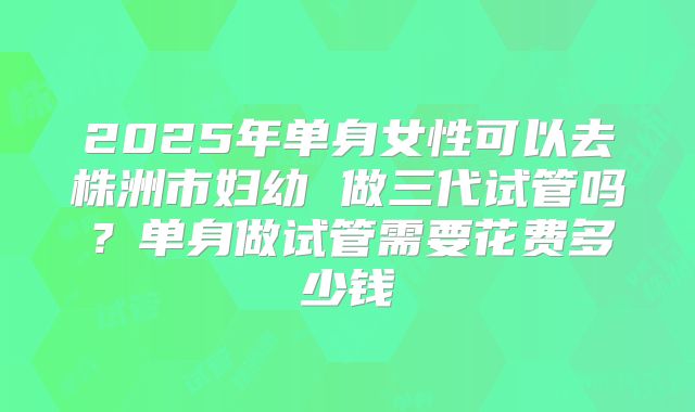 2025年单身女性可以去株洲市妇幼 做三代试管吗？单身做试管需要花费多少钱