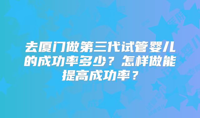 去厦门做第三代试管婴儿的成功率多少？怎样做能提高成功率？