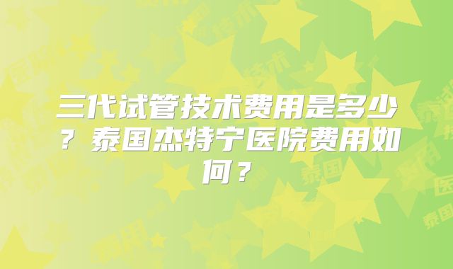 三代试管技术费用是多少？泰国杰特宁医院费用如何？