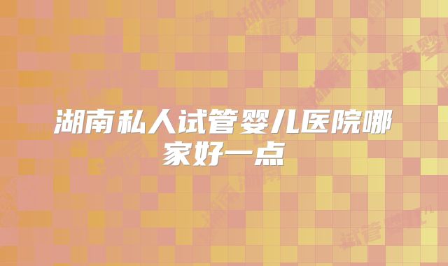 湖南私人试管婴儿医院哪家好一点