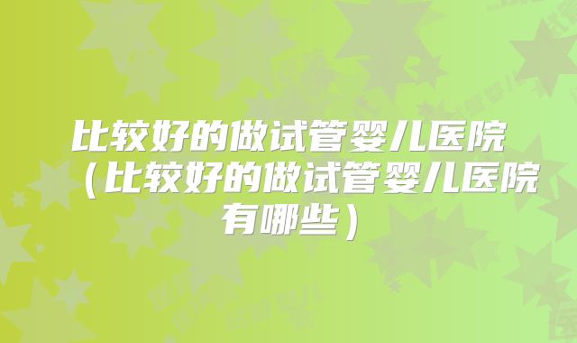 比较好的做试管婴儿医院(比较好的做试管婴儿医院有哪些)