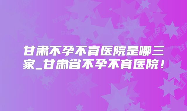 甘肃不孕不育医院是哪三家_甘肃省不孕不育医院！