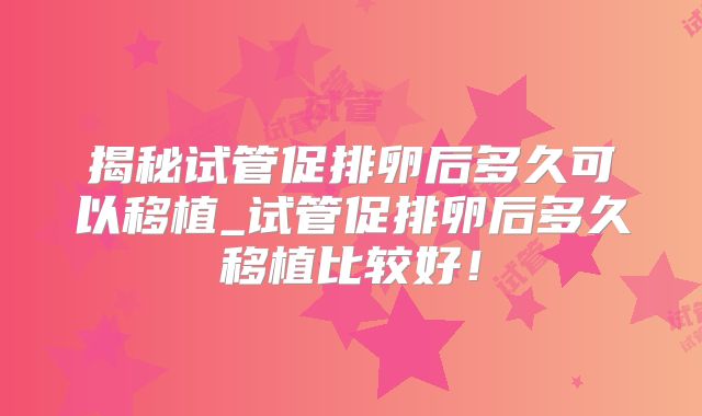 揭秘试管促排卵后多久可以移植_试管促排卵后多久移植比较好!