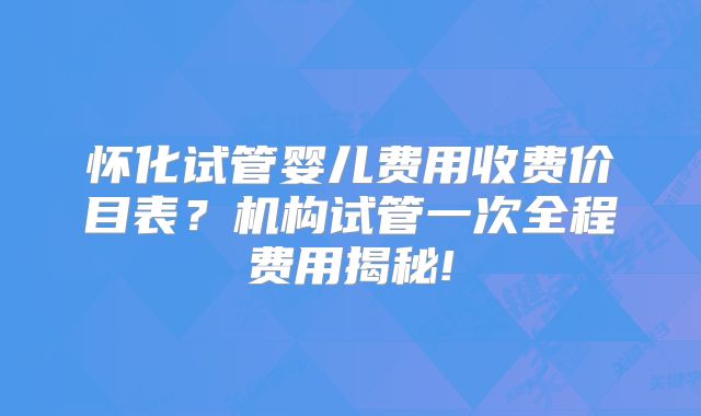 怀化试管婴儿费用收费价目表？机构试管一次全程费用揭秘!
