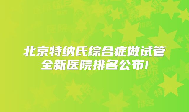 北京特纳氏综合症做试管全新医院排名公布!