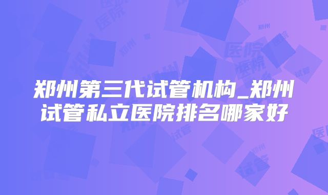 郑州第三代试管机构_郑州试管私立医院排名哪家好