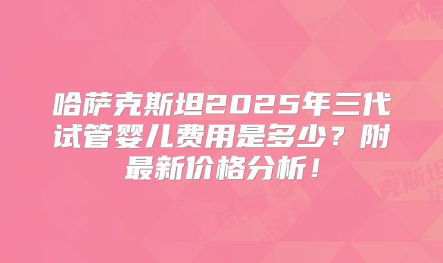 哈萨克斯坦2025年三代试管婴儿费用是多少?附最新价格分析!
