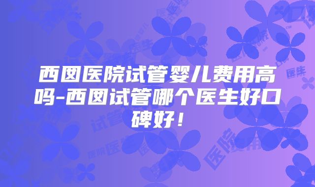 西囡医院试管婴儿费用高吗-西囡试管哪个医生好口碑好!