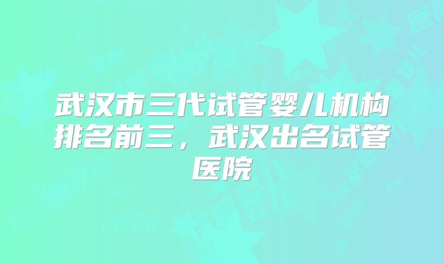 武汉市三代试管婴儿机构排名前三,武汉出名试管医院