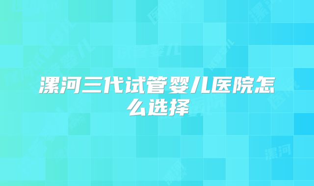 漯河三代试管婴儿医院怎么选择