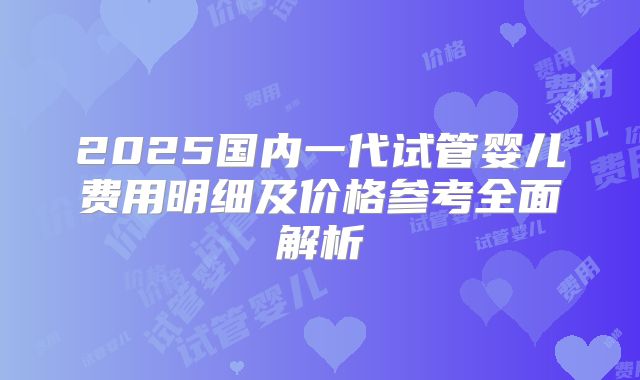 2025国内一代试管婴儿费用明细及价格参考全面解析