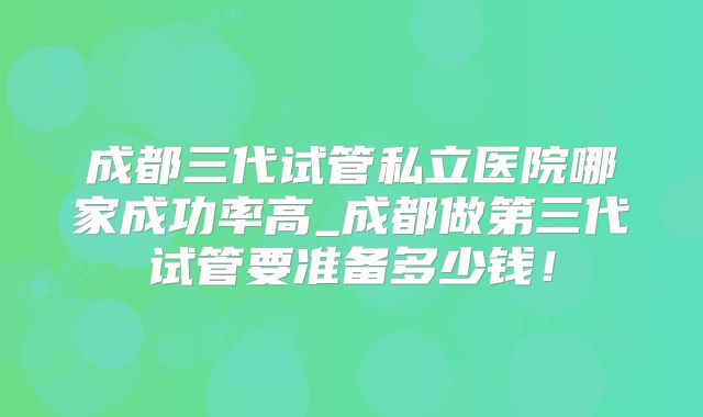 成都三代试管私立医院哪家成功率高_成都做第三代试管要准备多少钱！