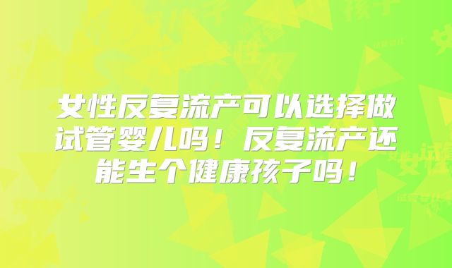 女性反复流产可以选择做试管婴儿吗！反复流产还能生个健康孩子吗！