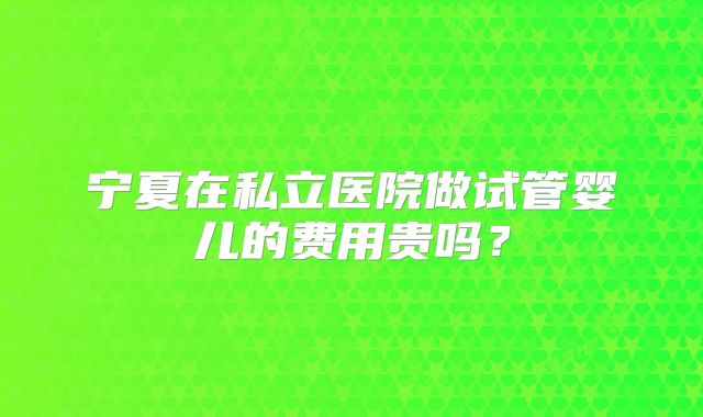 宁夏在私立医院做试管婴儿的费用贵吗？